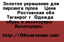 Золотое украшение для пирсинга пупка. › Цена ­ 4 990 - Ростовская обл., Таганрог г. Одежда, обувь и аксессуары » Аксессуары   
